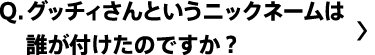 グッチィさんっていうニックネームは誰が付けたのですか？