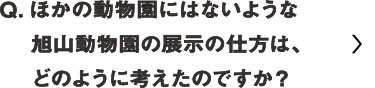 ほかの動物園にはないような旭山動物園の展示の仕方はどのように考えたのですか？