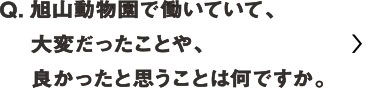 旭山動物園で働いていて大変だったことや、良かったと思うことは何ですか？