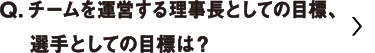 チームを運営する理事長としての目標、選手としての目標は？