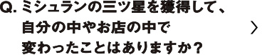 ミシュランの三つ星を獲得して、自分の中やお店の中で変わったことはありますか？