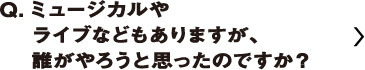 ミュージカルやライブなどもありますが、誰がやろうと思ったのですか？