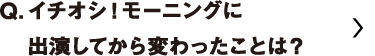 イチオシ！モーニングに出演してから変わったことは？