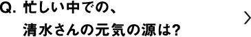 忙しい中での、清水さんの元気の源は？